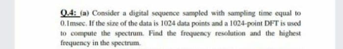 Q.4: (a) Consider a digital sequence sampled with sampling time equal to
0.Imsec. If the size of the data is 1024 data points and a 1024-point DFT is used
to compute the spectrum. Find the frequency resolution and the highest
frequency in the spectrum.
