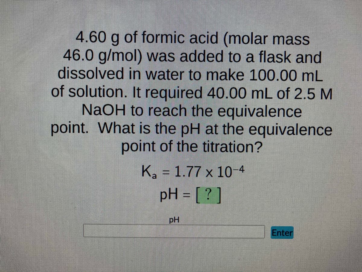 4.60 g of formic acid (molar mass
46.0 g/mol) was added to a flask and
dissolved in water to make 100.00 mL
of solution. It required 40.00 mL of 2.5 M
NaOH to reach the equivalence
point. What is the pH at the equivalence
point of the titration?
K₂ = 1.77 x 10-4
a
pH = [?]
pH
Enter
