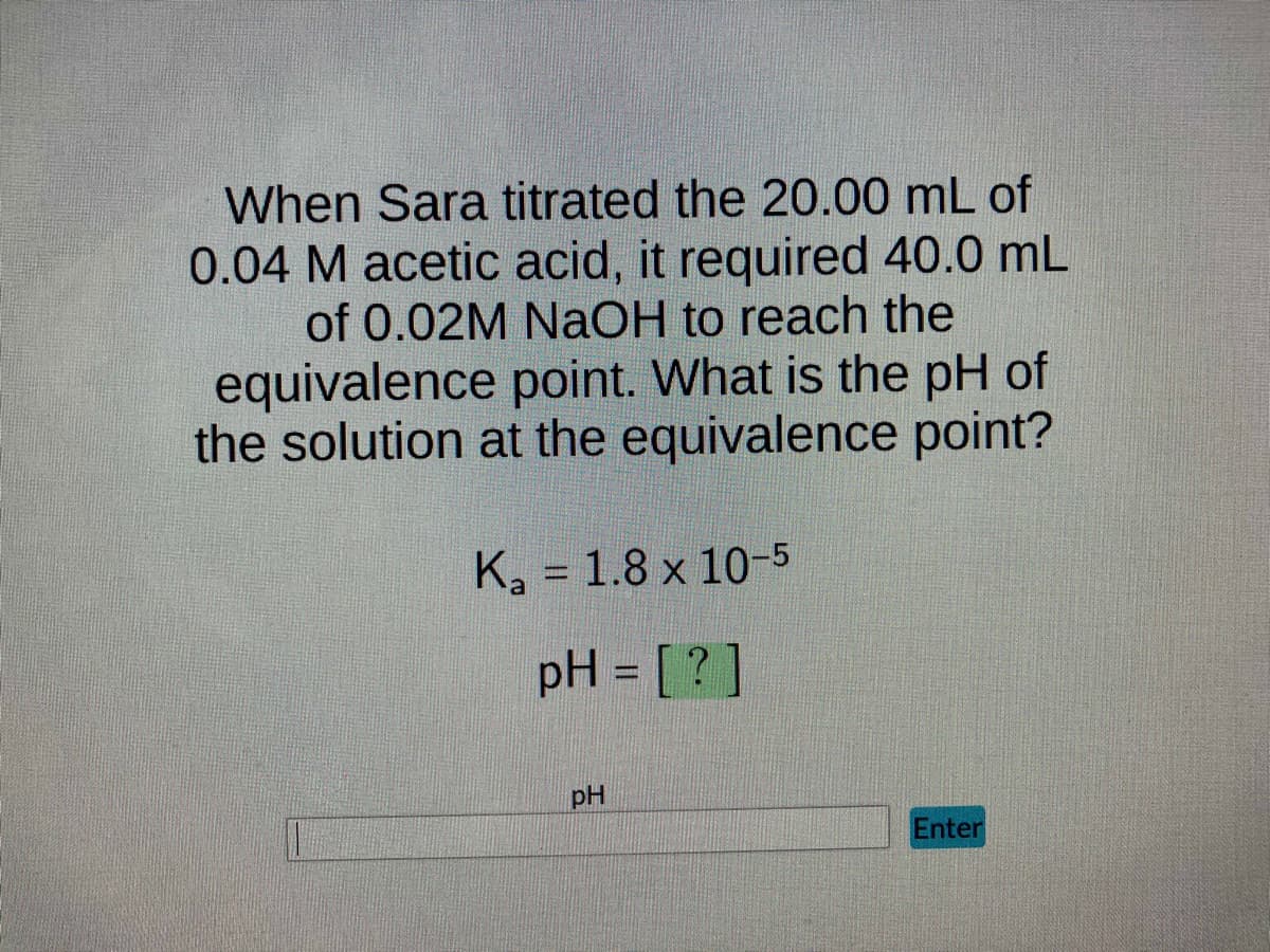 When Sara titrated the 20.00 mL of
0.04 M acetic acid, it required 40.0 mL
of 0.02M NaOH to reach the
equivalence point. What is the pH of
the solution at the equivalence point?
K₂ = 1.8 x 10-5
a
pH = [?]
pH
Enter