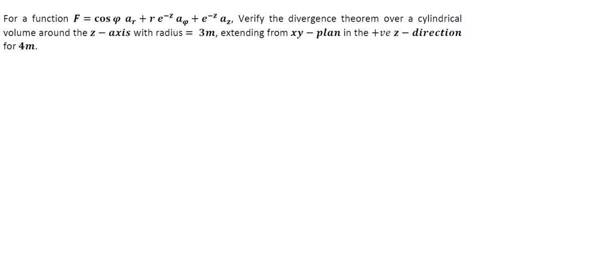 For a function F = cos o a, +r e-² a, + e-2 az, Verify the divergence theorem over a cylindrical
volume around the z – axis with radius = 3m, extending from xy – plan in the +ve z – direction
for 4m.
