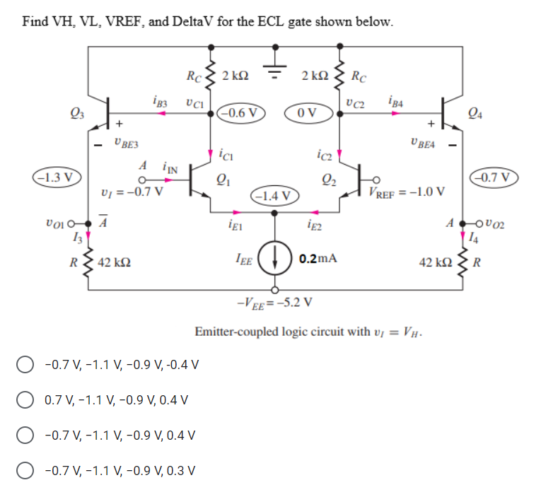Find VH, VL, VREF, and DeltaV for the ECL gate shown below.
Q3
-1.3 V
V010-
13
R
VBE3
¡B3
· 42 ΚΩ
A IN
V₁ = -0.7 V
Ā
Rc
UCI
-0.7 V, -1.1 V, -0.9 V, -0.4 V
2 ΚΩ
0.7 V, -1.1 V, -0.9 V, 0.4 V
O -0.7 V, -1.1 V, -0.9 V, 0.4 V
-0.7 V, -1.1 V, -0.9 V, 0.3 V
-0.6 V
ici
2₁
igl
-1.4 V
IEE
D
2 ΚΩ Rc
VC2
OV
icz
2₂
¡E2
0.2mA
ig4
U BEA
VREF = -1.0 V
-VEE= -5.2 V
Emitter-coupled logic circuit with vĮ = VH.
42 ΚΩ
Q4
-0.7 V
-0002
14
R