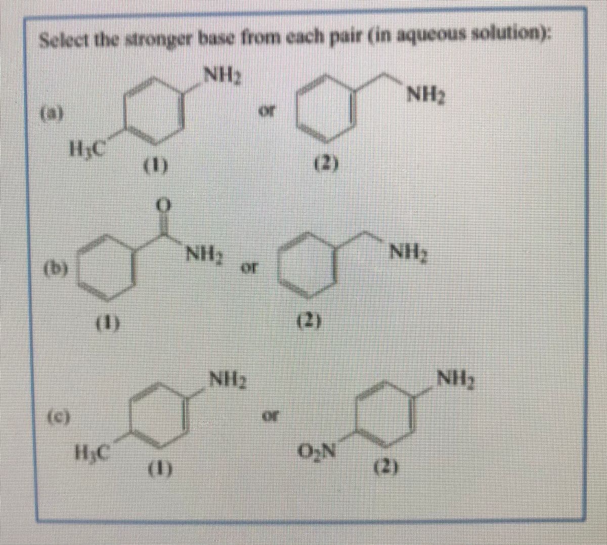 Select the stronger base from cach pair (in aqueous solution):
NH2
NH2
or
(3)
H;C
(2)
()
or
()
(2)
or
(c)
(1)
(2)
