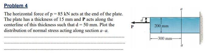 Problem 4
The horizontal force of p = 85 kN acts at the end of the plate.
The plate has a thickness of 15 mm and P acts along the
centerline of this thickness such that d = 50 mm. Plot the
200 mm
distribution of normal stress acting along section a-a.
-300 mm-
