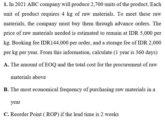 1. In 2021 ABC company will produce 2,700 units of the product. Each
unit of product requires 4 kg of raw materials. To meet these raw
materials, the company must buy them through advance orders. The
price of raw materials needed is estimated to remain at IDR 5,000 per
kg. Booking fee IDR144,000 per order, and a storage fee of IDR 2,000
per kg per year. From this information, calculate (1 year is 360 days)
A. The amount of EOQ and the total cost for the procurement of raw
materials above
B. The most economical frequency of purchasing raw materials in a
year
C. Rec
ler Point ( ROP) if the lead time is 2 weeks
