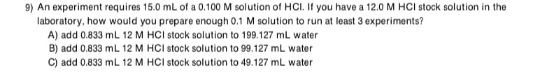 9) An experiment requires 15.0 mL of a 0.100 M solution of HCI. If you have a 12.0 M HCI stock solution in the
laboratory, how would you prepare enough 0.1 M solution to run at least 3 experiments?
A) add 0.833 mL 12 M HCI stock solution to 199.127 mL water
B) add 0.833 mL 12 M HCI stock solution to 99.127 mL water
C) add 0.833 mL 12 M HCI stock solution to 49.127 mL water
