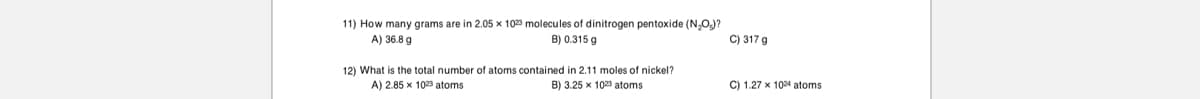 11) How many grams are in 2.05 x 1023 molecules of dinitrogen pentoxide (N.OJ?
A) 36.8 g
B) 0.315 g
C) 317 g
12) What is the total number of atoms contained in 2.11 moles of nickel?
B) 3.25 x 1023 atoms
C) 1.27 x 1024 atoms
A) 2.85 x 1023 atoms
