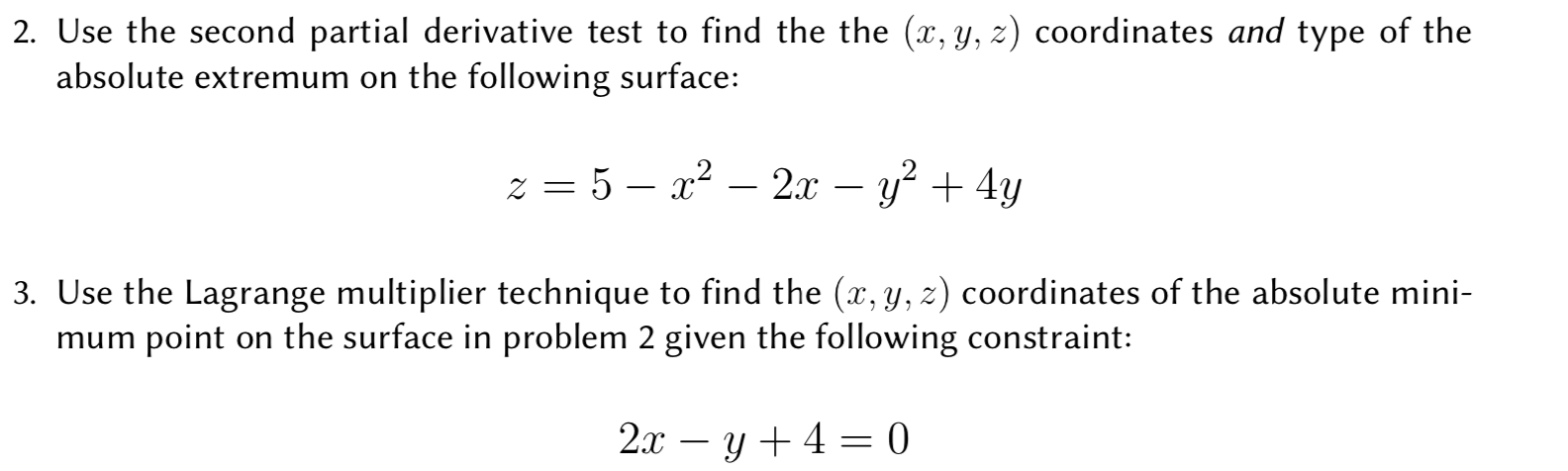 2. Use the second partial derivative test to find the the (x, y, z) coordinates and type of the
absolute extremum on the following surface:
22x -y
3. Use the Lagrange multiplier technique to find the (x, y, z) coordinates of the absolute mini-
mum point on the surface in problem 2 given the following constraint:
