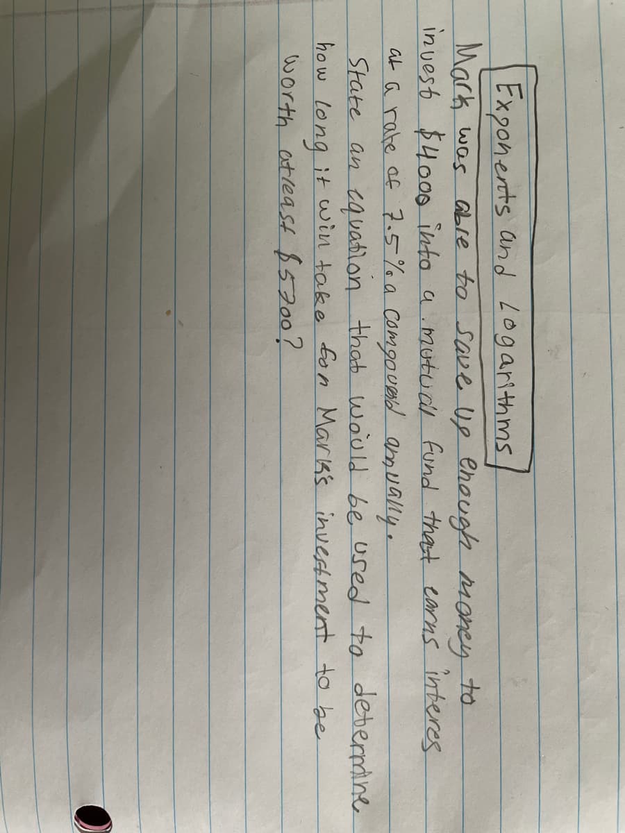 Exponents and Logarithms
Mark was abLre to save Ug ehough Money
in vest $400o into a mutud fund thast earns interes
at a rate af 7.5% a Comgoued amually.
State an cavatlon that wauld be used to deterane
how long it win take fon Mark's investment to be
worth atreaSt 85200?
to
