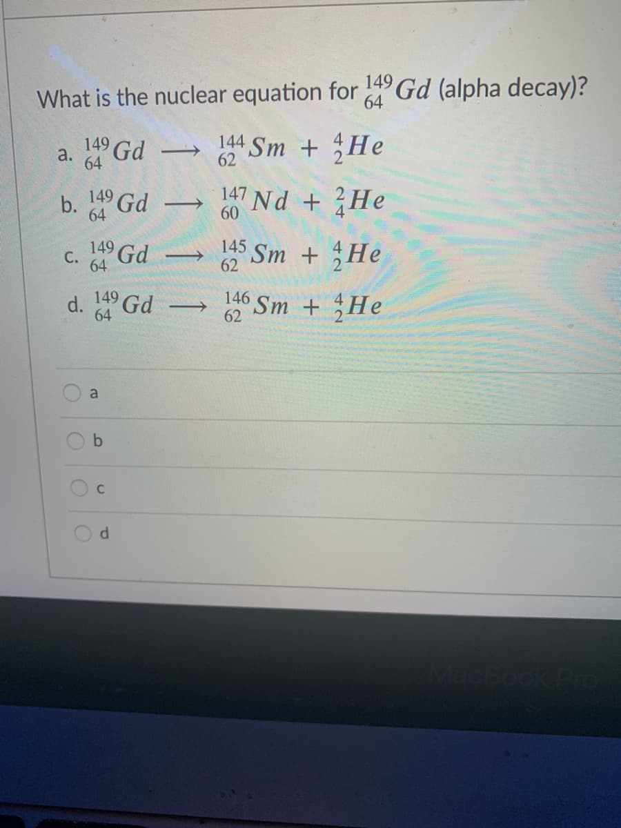 What is the nuclear equation for Gd (alpha decay)?
64
149 Gd
64
44 Sm + He
62
b. Gd
149
64
147 Nd + He
>
60
149
64
Gd
145 Sm + He
С.
62
149
64
146 Sm + He
62
a
C
MacBook Pro
