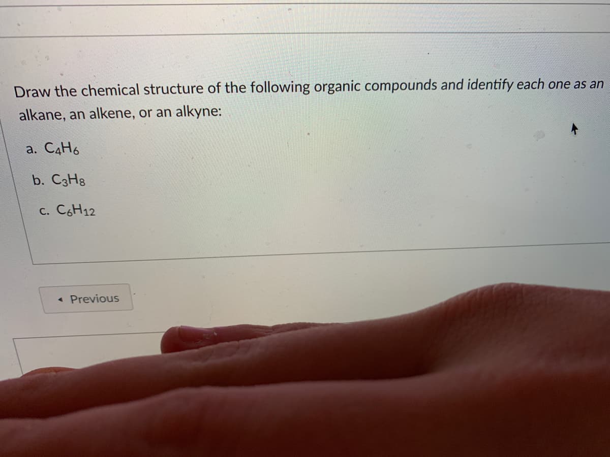 Draw the chemical structure of the following organic compounds and identify each one as an
alkane, an alkene, or an alkyne:
a. C4H6
b. C3H8
c. C6H12
« Previous
