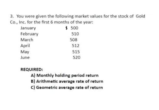 3. You were given the following market values for the stock of Gold
Co., Inc. for the first 6 months of the year:
January
$ 500
February
510
March
508
April
May
512
515
June
520
REQUIRED:
A) Monthly holding period return
B) Arithmetic average rate of return
C) Geometric average rate of return
