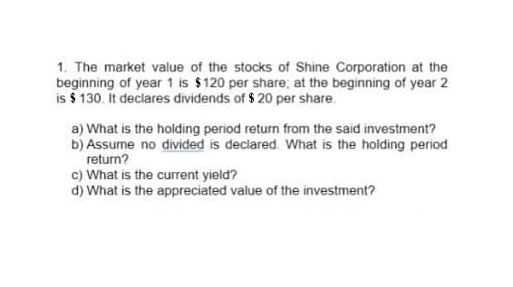 1. The market value of the stocks of Shine Corporation at the
beginning of year 1 is $120 per share; at the beginning of year 2
is $ 130. It declares dividends of $ 20 per share.
a) What is the holding period return from the said investment?
b) Assume no divided is declared. What is the holding period
return?
c) What is the current yield?
d) What is the appreciated value of the investment?

