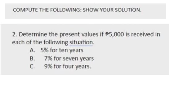 COMPUTE THE FOLLOWING: SHOW YOUR SOLUTION.
2. Determine the present values if P5,000 is received in
each of the following situation.
A. 5% for ten years
В.
7% for seven years
С.
9% for four years.
