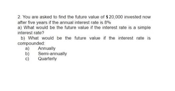 2. You are asked to find the future value of $ 20,000 invested now
after five years if the annual interest rate is 8%
a) What would be the future value if the interest rate is a simple
interest rate?
b) What would be the future value if the interest rate is
compounded:
a) Annually
b)
c)
Semi-annually
Quarterly
