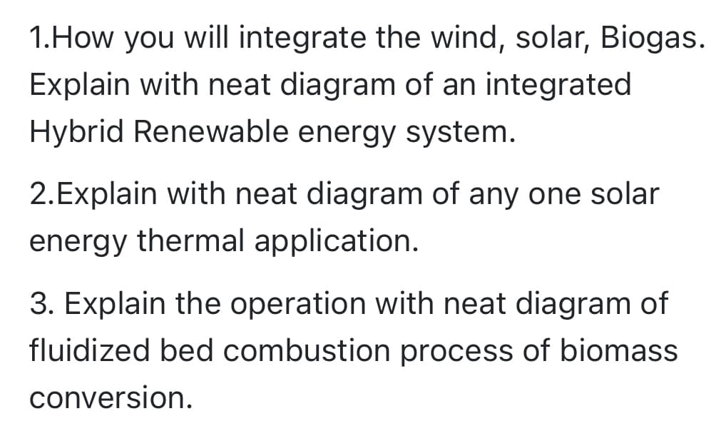 1.How you will integrate the wind, solar, Biogas.
Explain with neat diagram of an integrated
Hybrid Renewable energy system.
2.Explain with neat diagram of any one solar
energy thermal application.
3. Explain the operation with neat diagram of
fluidized bed combustion process of biomass
conversion.
