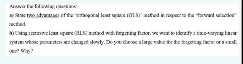 Answer the following questions:
a) State two advantages of the "orthogonal least square (OLS)' method in respect to the "forward selection"
method.
b) Using recursive least square (RLS) method with forgetting factor, we want to identify a time-varying linear
system whose parameters are changed slowly. Do you choose a large value for the forgetting factor or a small
one? Why?
