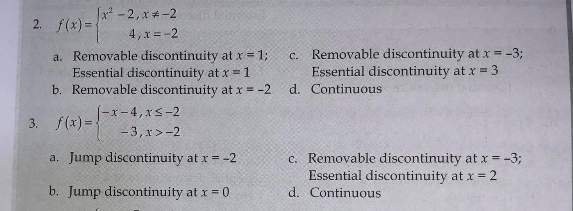 x? - 2, x #-2 eh le
2. f(x)=
4, x =-2
a. Removable discontinuity at x = 1;
Essential discontinuity at x = 1
b. Removable discontinuity at x = -2
Removable discontinuity at x = -3;
Essential discontinuity at x = 3
C.
d. Continuous
(-x- 4, xS-2
- 3, x>-2
3. f(x)={
c. Removable discontinuity at x = -3;
Essential discontinuity at x = 2
a. Jump discontinuity at x = -2
b. Jump discontinuity at x = 0
d. Continuous
