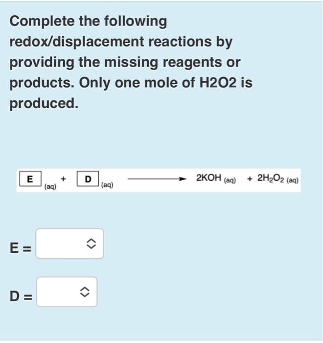 Complete the following
redox/displacement reactions by
providing the missing reagents or
products. Only one mole of H2O2 is
produced.
E
E =
D =
(aq)
+
D
(aq)
2KOH (aq) + 2H₂O2 (aq)