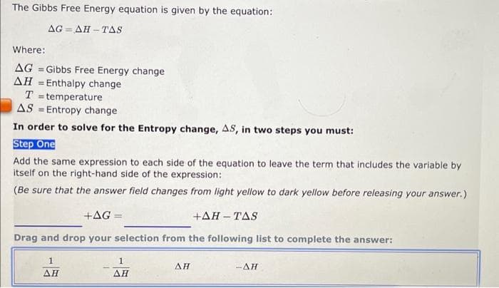 The Gibbs Free Energy equation is given by the equation:
AG=AH-TAS
Where:
AG =Gibbs Free Energy change
AH = Enthalpy change
T = temperature
AS Entropy change.
In order to solve for the Entropy change, AS, in two steps you must:
Step One
Add the same expression to each side of the equation to leave the term that includes the variable by
itself on the right-hand side of the expression:
(Be sure that the answer field changes from light yellow to dark yellow before releasing your answer.)
+AG =
+AH-TAS
Drag and drop your selection from the following list to complete the answer:
1
ΔΗ
1
ΔΗ
AH
-AH