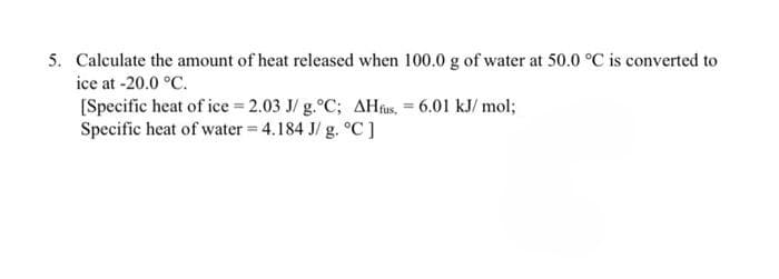 5. Calculate the amount of heat released when 100.0 g of water at 50.0 °C is converted to
ice at -20.0 °C.
[Specific heat of ice = 2.03 J/g.°C; AHfus, = 6.01 kJ/mol;
Specific heat of water = 4.184 J/g. °C]