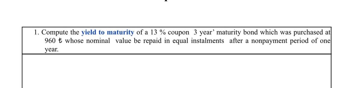 1. Compute the yield to maturity of a 13 % coupon 3 year' maturity bond which was purchased at
960 Ł whose nominal value be repaid in equal instalments after a nonpayment period of one
year.
