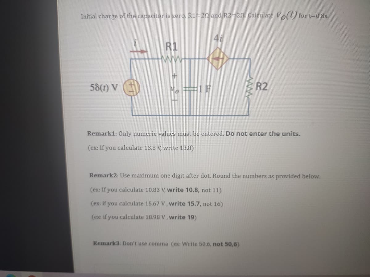 Initial charge of the capacitor is zero. R1=20 and R2=20. Calculate V for t=0.8s.
R1
ww
58(1) V
R2
Remark1: Only numeric values must be entered. Do not enter the units.
(ex: If you calculate 13.8 V, write 13.8)
Remark2: Use maximum one digit after dot. Round the numbers as provided below.
(ex: If you calculate 10.83 V, write 10.8, not 11)
(ex: if you calculate 15.67 V, write 15.7, not 16)
(ex: if you calculate 18.98 V, write 19)
Remark3: Don't use comma (ex: Write 50.6, not 50,6)
