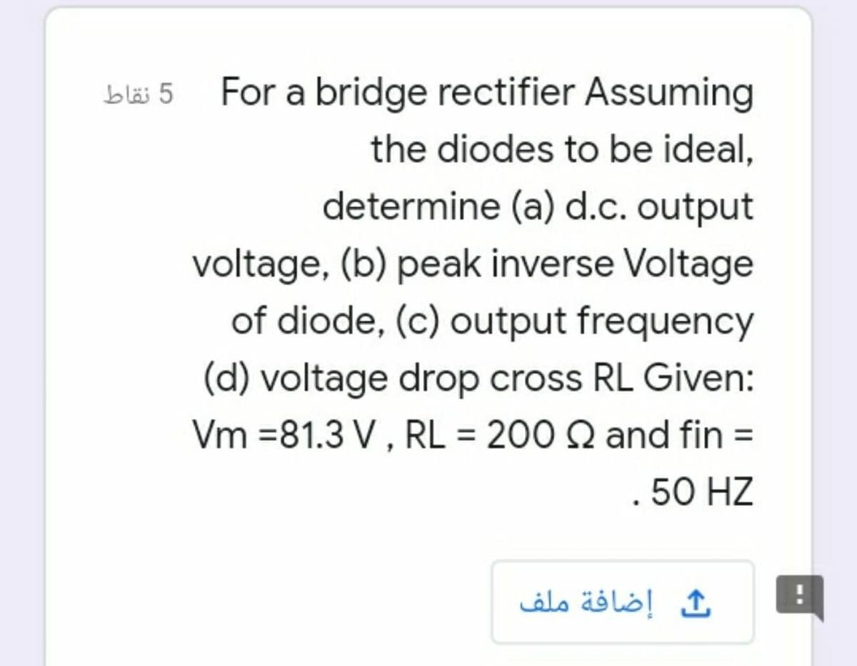 For a bridge rectifier Assuming
the diodes to be ideal,
determine (a) d.c. output
voltage, (b) peak inverse Voltage
of diode, (c) output frequency
(d) voltage drop cross RL Given:
Vm =81.3 V , RL = 200 Q and fin =
. 50 HZ
ث إضافة ملف
