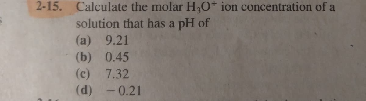 2-15. Calculate the molar H,O+ ion concentration of a
solution that has a pH of
(а) 9.21
(b) 0.45
(c) 7.32
(d) -0.21
