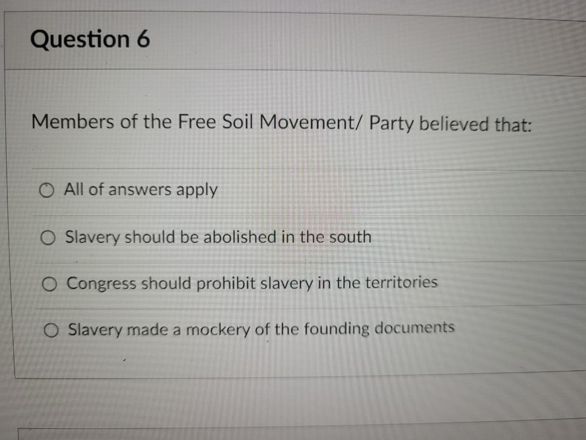 Question 6
Members of the Free Soil Movement/ Party believed that:
O All of answers apply
O Slavery should be abolished in the south
O Congress should prohibit slavery in the territories
O Slavery made a mockery of the founding documents