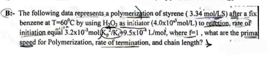 B:- The following data represents a polymerization of styrene (3.34 mol/LS) after a fix
benzene at T-60°C by using H₂O₂ as initiator (4.0x10 mol/L) to reaction, rate of
initiation equal 3.2x10³ molK/K 9.5x10 L/mot, where f=1, what are the prima
speed for Polymerization, rate of termination, and chain length?