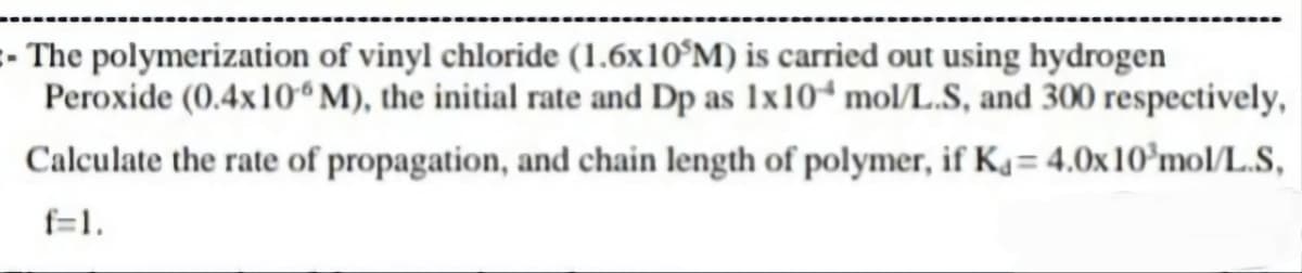 - The polymerization of vinyl chloride (1.6x105M) is carried out using hydrogen
Peroxide (0.4x106 M), the initial rate and Dp as 1x10 mol/L.S, and 300 respectively,
Calculate the rate of propagation, and chain length of polymer, if Ka= 4.0x 10³ mol/L.S,
f=1.