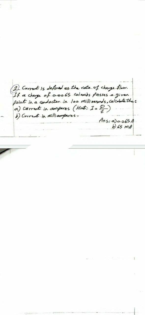 2. Current is defined as the rate of charge flow.
If a charge of 0.0065 colombs passes a given
point in a conductor in loa milliseands, calculate the:
a) current in amperes (Hint: I = 2)
b) Current in milliamperes.
Ans: a) 0.065 A
b) 65 mA