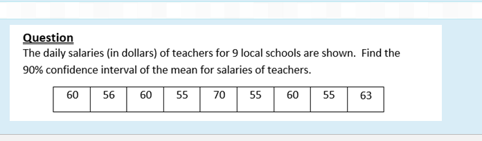 Question
The daily salaries (in dollars) of teachers for 9 local schools are shown. Find the
90% confidence interval of the mean for salaries of teachers.
60
55
63
60 |
55
70
55
56
60
