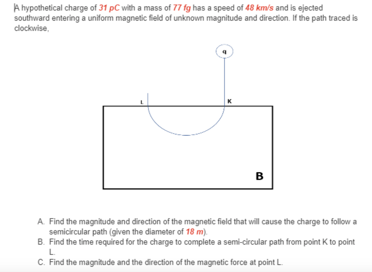 A hypothetical charge of 31 pC with a mass of 77 fg has a speed of 48 km/s and is ejected
southward entering a uniform magnetic field of unknown magnitude and direction. If the path traced is
clockwise,
K
A. Find the magnitude and direction of the magnetic field that will cause the charge to follow a
semicircular path (given the diameter of 18 m).
B. Find the time required for the charge to complete a semi-circular path from point K to point
L.
C. Find the magnitude and the direction of the magnetic force at point L.
