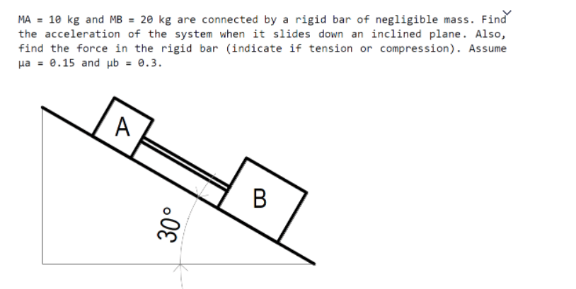 MA = 10 kg and MB = 20 kg are connected by a rigid bar of negligible mass. Find
the acceleration of the system when it slides down an inclined plane. Also,
find the force in the rigid bar (indicate if tension or compression). Assume
ua = 0.15 and ub = 0.3.
A
B
