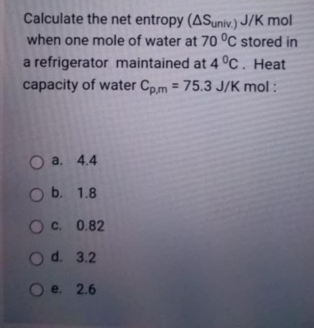 Calculate the net entropy (ASuniv.) J/K mol
when one mole of water at 70 °C stored in
a refrigerator maintained at 4°C. Heat
capacity of water Cpm = 75.3 J/K mol:
%3D
O a. 4.4
O b. 1.8
C. 0.82
O d. 3.2
O e. 2.6
