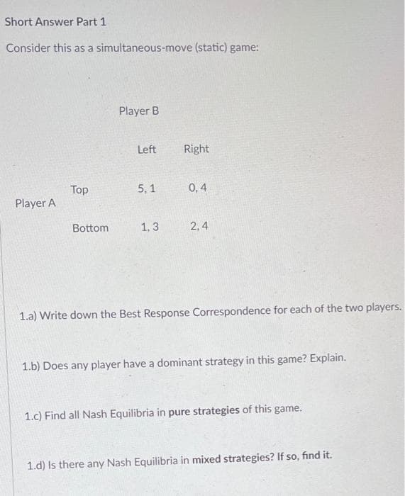 Short Answer Part 1
Consider this as a simultaneous-move (static) game:
Player B
Left
Right
Top
5, 1
0,4
Player A
Bottom
1, 3
2, 4
1.a) Write down the Best Response Correspondence for each of the two players.
1.b) Does any player have a dominant strategy in this game? Explain.
1.c) Find all Nash Equilibria in pure strategies of this game.
1.d) Is there any Nash Equilibria in mixed strategies? If so, find it.
