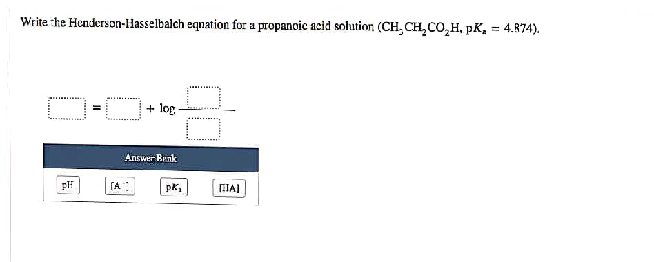 Write the Henderson-Hasselbalch equation for a propanoic acid solution (CH, CH, CO, H, pK, = 4.874).
log
Answer Bank
[A"]
pK.
[HA]
