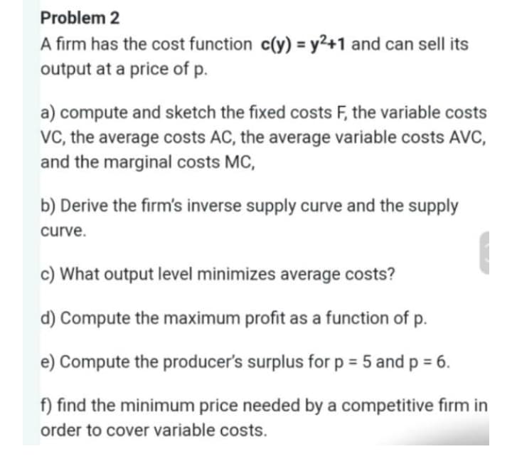 Problem 2
A firm has the cost function c(y) = y2+1 and can sell its
output at a price of p.
a) compute and sketch the fixed costs F, the variable costs
VC, the average costs AC, the average variable costs AVC,
and the marginal costs MC,
b) Derive the firm's inverse supply curve and the supply
curve.
c) What output level minimizes average costs?
d) Compute the maximum profit as a function of p.
e) Compute the producer's surplus for p = 5 and p = 6.
f) find the minimum price needed by a competitive firm in
order to cover variable costs.
