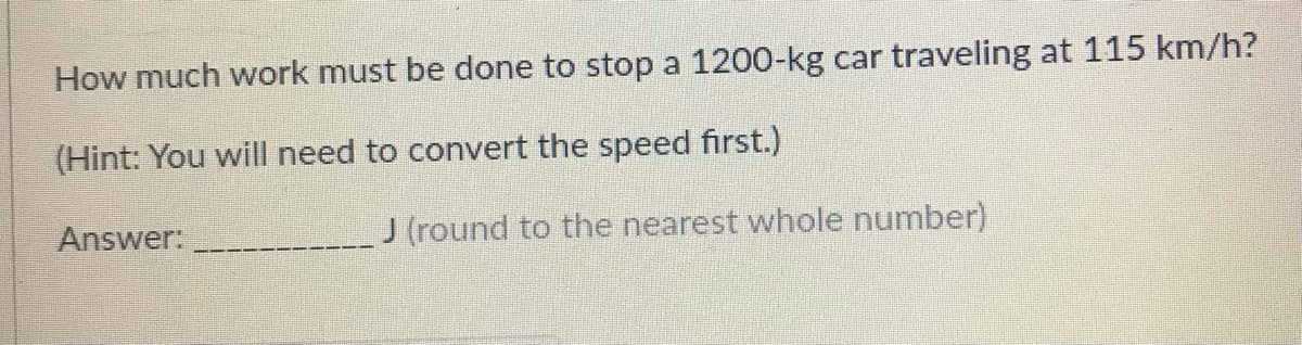 How much work must be done to stop a 1200-kg car traveling at 115 km/h?
(Hint: You will need to convert the speed first.)
Answer:
J (round to the nearest whole number)
