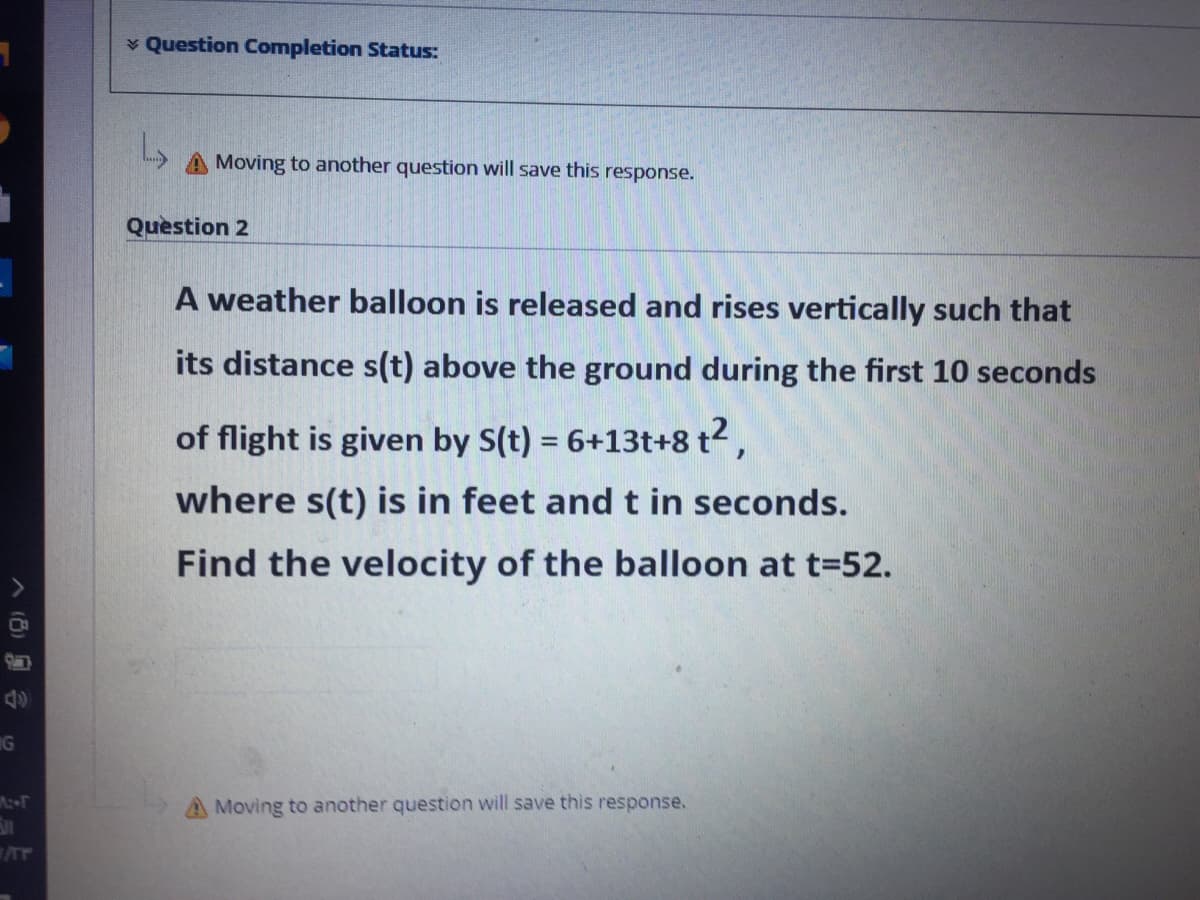 Question Completion Status:
Moving to another question will save this response.
Question 2
A weather balloon is released and rises vertically such that
its distance s(t) above the ground during the first 10 seconds
of flight is given by S(t) = 6+13t+8 t2,
%3D
where s(t) is in feet and t in seconds.
Find the velocity of the balloon at t=52.
IG
A Moving to another question will save this response.
(6)合
