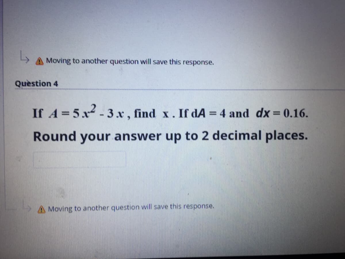 A Moving to another question will save this response.
Question 4
If A = 5x- 3x , find x. If dA = 4 and dx= 0.16.
%3D
Round your answer up to 2 decimal places.
A Moving to another question will save this response.
