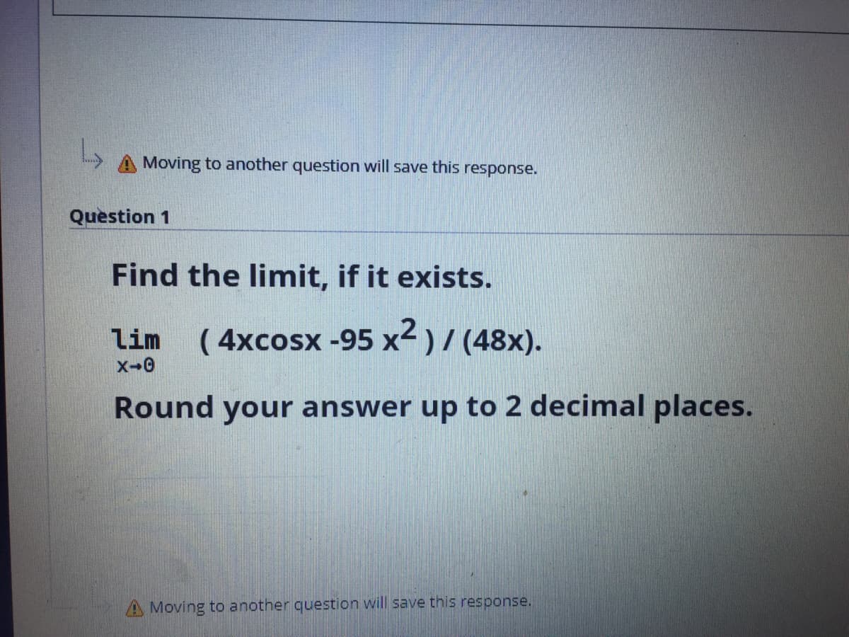 A Moving to another question will save this response.
Question 1
Find the limit, if it exists.
lim
( 4xcosx -95 x<)/ (48x).
Round your answer up to 2 decimal places.
A Moving to another question will save this response.
