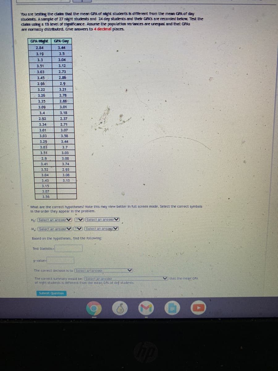 You are testing the datm that the mean GPA of ntaht students ts different from the mean GPA af day
students. Asample of 27 night students and 24 day students and their GPAS are recorded belo Tet the
daim using a 12 level of sieniicance. Assume the population Yariances are unequal and that GRAS
are normally distrituted. Gve answers to 4 decimal places.
GPA-Mght GPA-Day
2.84
3.44
3.19
3.5
3.3
3.04
3.51
3.12
3.03
2.73
3.45
2.86
2.96
2.9
3.22
3.21
3.26
2.78
3.35
2.88
3.09
3.01
3.4
3.13
2.92
2.37
3.34
2.71
3.01
3.07
3,03
3.53
3.29
3.44
3.03
3.7
3.51
3.03
2.9
3.03
3.41
3.74
3.52
2.93
3.04
3.43
3.13
3.15
3.07
3.56
What are the correct hypatheses? Note this mey view better in fưl screen mode. Select the correct symbols
in the order they appear n the problem.
H:Scloct En answer
Sciect an aswerV
H:Eclect n answer
Select an arsS
Based on the typctheses, find the following:
Test Statistice
pralue-
The correct deciston is to Seloctanan Wer
The correct umtary wouid te: SCIcctanSor
of misht students is difterent trom the mean GPA of daf stadents
V that the meart GRA
Submit Question
