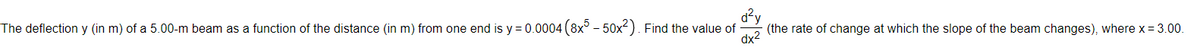 The deflection y (in m) of a 5.00-m beam as a function of the distance (in m) from one end is y = 0.0004 (8x° - 50x²). Find the value of
d?y
(the rate of change at which the slope of the beam changes), where x = 3.00.
dx2
