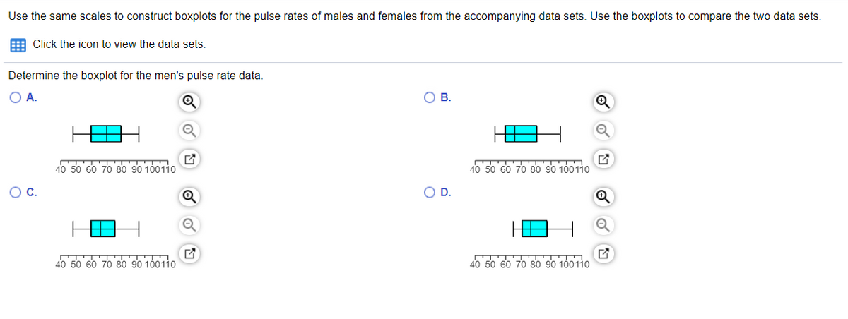 40 50 d 00110
Use the same scales to construct boxplots for the pulse rates of males and females from the accompanying data sets. Use the boxplots to compare the two data sets.
E Click the icon to view the data sets.
Determine the boxplot for the men's pulse rate data.
OA.
OB.
40 50 60 70 80 90 100110
40 50 60 70 80 90 100110
OC.
OD.
40 50 60 70 80 90 100110
50 60 70 80 90
