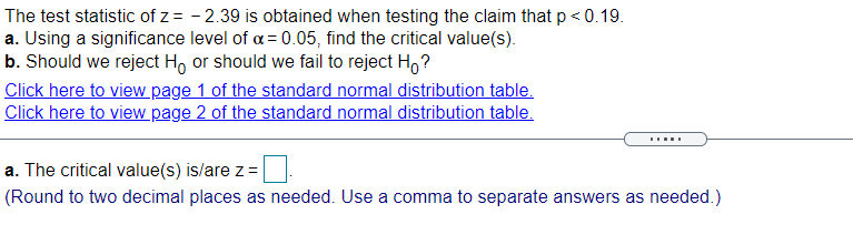 The test statistic of z = - 2.39 is obtained when testing the claim that p < 0.19.
a. Using a significance level of a = 0.05, find the critical value(s).
b. Should we reject H, or should we fail to reject H,?
Click here to view page 1 of the standard normal distribution table.
Click here to view page 2 of the standard normal distribution table.
a. The critical value(s) is/are z =
(Round to two decimal places as needed. Use a comma to separate answers as needed.)
