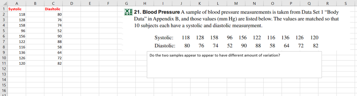 A
В
C
E
F
G
H
K
L
M
Q
S
1 Systolic
Diasltolic
X 21. Blood Pressure A sample of blood pressure measurements is taken from Data Set 1 “Body
Data" in Appendix B, and those values (mm Hg) are listed below. The values are matched so that
10 subjects each have a systolic and diastolic measurement.
118
80
3
128
76
4
158
74
5
96
52
156
90
Systolic:
118
128
158
96
156
122
116
136
126
120
7
122
88
Diastolic:
80
76
74
52
90
88
58
64
72
82
8
116
58
9
136
64
Do the two samples appear to appear to have different amount of variation?
10
126
72
11
120
82
12
13
14
15
16
17
