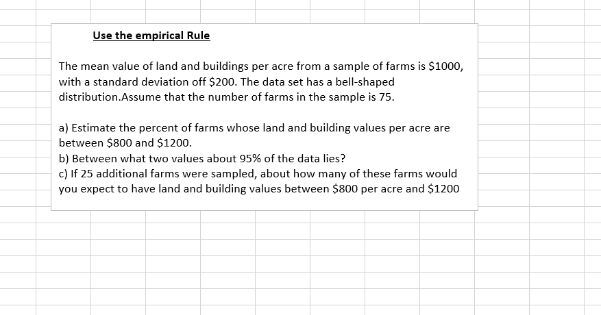Use the empirical Rule
The mean value of land and buildings per acre from a sample of farms is $1000,
with a standard deviation off $200. The data set has a bell-shaped
distribution.Assume that the number of farms in the sample is 75.
a) Estimate the percent of farms whose land and building values per acre are
between $800 and $1200.
b) Between what two values about 95% of the data lies
c) If 25 additional farms were sampled, about how many of these farms would
you expect to have land and building values between $800 per acre and $1200
