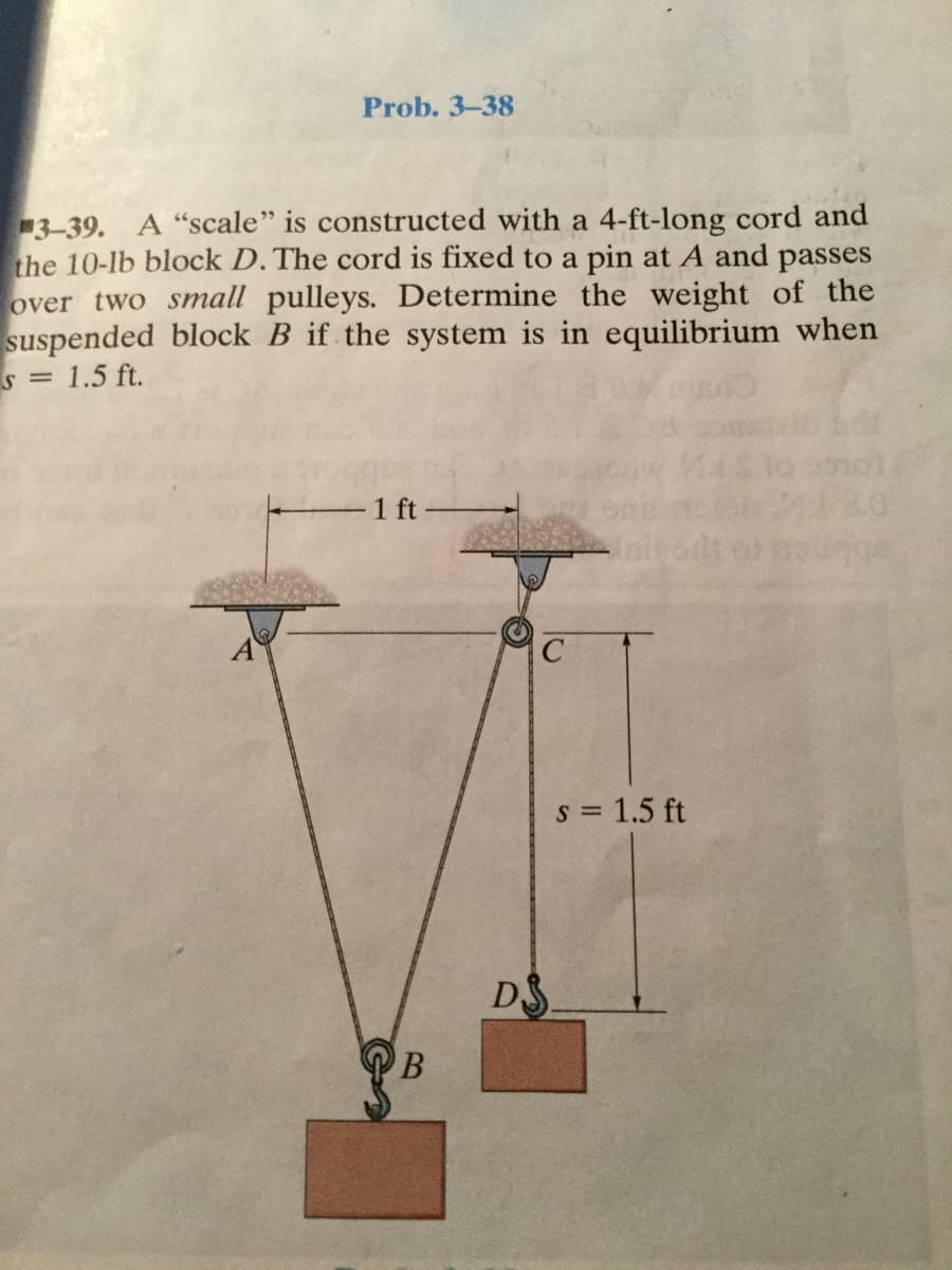 Prob. 3-38
3-39. A "scale" is constructed with a 4-ft-long cord and
the 10-lb block D. The cord is fixed to a pin at A and passes
over two small pulleys. Determine the weight of the
suspended block B if the system is in equilibrium when
s = 1.5 ft.
1 ft
s = 1.5 ft
DS
